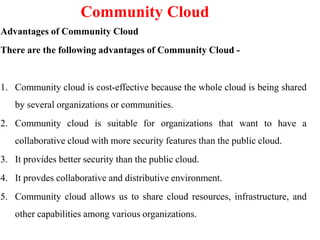 Community Cloud
Advantages of Community Cloud
There are the following advantages of Community Cloud -
1. Community cloud is cost-effective because the whole cloud is being shared
by several organizations or communities.
2. Community cloud is suitable for organizations that want to have a
collaborative cloud with more security features than the public cloud.
3. It provides better security than the public cloud.
4. It provdes collaborative and distributive environment.
5. Community cloud allows us to share cloud resources, infrastructure, and
other capabilities among various organizations.
 