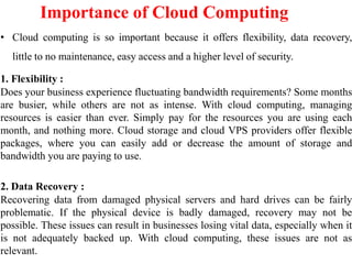 Importance of Cloud Computing
• Cloud computing is so important because it offers flexibility, data recovery,
little to no maintenance, easy access and a higher level of security.
1. Flexibility :
Does your business experience fluctuating bandwidth requirements? Some months
are busier, while others are not as intense. With cloud computing, managing
resources is easier than ever. Simply pay for the resources you are using each
month, and nothing more. Cloud storage and cloud VPS providers offer flexible
packages, where you can easily add or decrease the amount of storage and
bandwidth you are paying to use.
2. Data Recovery :
Recovering data from damaged physical servers and hard drives can be fairly
problematic. If the physical device is badly damaged, recovery may not be
possible. These issues can result in businesses losing vital data, especially when it
is not adequately backed up. With cloud computing, these issues are not as
relevant.
 