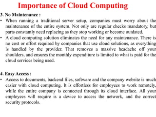 Importance of Cloud Computing
3. No Maintenance :
• When running a traditional server setup, companies must worry about the
maintenance of the entire system. Not only are regular checks mandatory, but
parts constantly need replacing as they stop working or become outdated.
• A cloud computing solution eliminates the need for any maintenance. There is
no cost or effort required by companies that use cloud solutions, as everything
is handled by the provider. That removes a massive headache off your
shoulders, and ensures the monthly expenditure is limited to what is paid for the
cloud services being used.
4. Easy Access :
• Access to documents, backend files, software and the company website is much
easier with cloud computing. It is effortless for employees to work remotely,
while the entire company is connected through its cloud interface. All your
employees will require is a device to access the network, and the correct
security protocols.
 