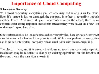 Importance of Cloud Computing
5. Increased Security :
With cloud computing, everything you are accessing and saving is on the cloud.
Even if a laptop is lost or damaged, the company interface is accessible through
another device. And since all your documents save on the cloud, there is no
concern about losing important documents because they were saved on a now lost
or damaged laptop hard drive.
Since information is no longer contained on your physical hard drives or servers, it
also becomes a lot harder for anyone to steal. With a comprehensive encryption
and login security system, company data is much safer with cloud computing.
The cloud is here, and it is already transforming how many companies operate.
Businesses may be reluctant to change up existing operations, but the benefits of
the cloud means the transition is worth it.
 
