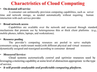 Charactristics of Cloud Computing
• On-demand self-service
A consumer can unilaterally provision computing capabilities, such as server
time and network storage, as needed automatically without requiring human
interaction with each service provider.
• Broad network access
Capabilities are available over the network and accessed through standard
mechanisms that promote use by heterogeneous thin or thick client platforms (e.g.,
mobile phones, tablets, laptops, and workstations).
• Resource pooling
The provider’s computing resources are pooled to serve multiple
consumers using a multi-tenant model,with different physical and virtual resources
dynamically assigned and reassigned according to consumer demand
• Measured Service:
Cloud systems automatically control and optimize resources used by
leveraging a metering capability at some level of abstraction appropriate to the type
of service.
• It will provide analyzable and predictable computing platform.
 