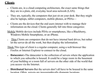 Clients
● Clients are, in a cloud computing architecture, the exact same things that
they are in a plain, old, everyday local area network (LAN).
● They are, typically, the computers that just sit on your desk. But they might
also be laptops, tablet computers, mobile phones, or PDAs—
● Clients are the devices that the end users interact with to manage their
information on the cloud. Clients generally fall into three categories:
Mobile Mobile devices include PDAs or smartphones, like a Blackberry,
Windows Mobile Smartphone, or an iPhone.
● Thin Clients are computers that do not have internal hard drives, but rather
let the server do all the work, but then display the information.
Thick This type of client is a regular computer, using a web browser like
Firefox or Internet Explorer to connect to the cloud.
● Datacenter:-The datacenter is the collection of servers where the application
to which you subscribe is housed. It could be a large room in the basement
of your building or a room full of servers on the other side of the world that
you access via the Internet.
● Distributed Servers-But the servers don’t all have to be housed in the same
 