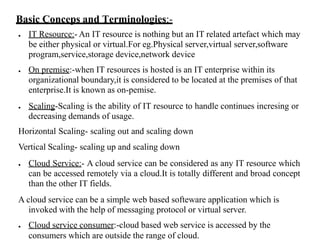 Basic Conceps and Terminologies:-
● IT Resource:- An IT resource is nothing but an IT related artefact which may
be either physical or virtual.For eg.Physical server,virtual server,software
program,service,storage device,network device
● On premise:-when IT resources is hosted is an IT enterprise within its
organizational boundary,it is considered to be located at the premises of that
enterprise.It is known as on-pemise.
● Scaling-Scaling is the ability of IT resource to handle continues incresing or
decreasing demands of usage.
Horizontal Scaling- scaling out and scaling down
Vertical Scaling- scaling up and scaling down
● Cloud Service:- A cloud service can be considered as any IT resource which
can be accessed remotely via a cloud.It is totally different and broad concept
than the other IT fields.
A cloud service can be a simple web based softeware application which is
invoked with the help of messaging protocol or virtual server.
● Cloud service consumer:-cloud based web service is accessed by the
consumers which are outside the range of cloud.
 