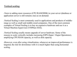 ●Veers to adding more resources (CPU/RAM/DISK) to your server (database or
application server is still remains one) as on demand.
●Vertical Scaling is most commonly used in applications and products of middle-
range as well as small and middle-sized companies. One of the most common
examples of Virtual Scaling is to buy an expensive hardware and use it as a
Virtual Machine hypervisor (VMWare ESX).
●Vertical Scaling usually means upgrade of server hardware. Some of the
reasons to scale vertically includes increasing IOPS (Input / Ouput Operations),
amplifying CPU/RAM capacity, as well as disk capacity.
●However, even after using virtualization, whenever an improved performance is
targeted, the risk for downtimes with it is much higher than using horizontal
scaling.
Vertical scaling
 