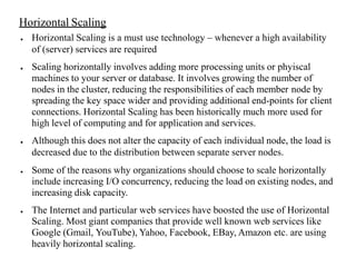 Horizontal Scaling
● Horizontal Scaling is a must use technology – whenever a high availability
of (server) services are required
● Scaling horizontally involves adding more processing units or phyiscal
machines to your server or database. It involves growing the number of
nodes in the cluster, reducing the responsibilities of each member node by
spreading the key space wider and providing additional end-points for client
connections. Horizontal Scaling has been historically much more used for
high level of computing and for application and services.
● Although this does not alter the capacity of each individual node, the load is
decreased due to the distribution between separate server nodes.
● Some of the reasons why organizations should choose to scale horizontally
include increasing I/O concurrency, reducing the load on existing nodes, and
increasing disk capacity.
● The Internet and particular web services have boosted the use of Horizontal
Scaling. Most giant companies that provide well known web services like
Google (Gmail, YouTube), Yahoo, Facebook, EBay, Amazon etc. are using
heavily horizontal scaling.
 