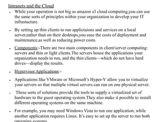 Intranets and the Cloud
● While your operation is not big as amazon s3 cloud computing,you can use
the same sorts of principles within your organization to develop your IT
infrastucture.
● By setting up thin clients to run applictaions and services on a local
server,rather than on their desktops,you ease the costs of deployment and
maintenance,as well as reducing power costs.
● Components:-There are two main components in client/server computing:
servers and thin or light clients.The servers house the applications your
organization needs to run, and the thin clients—which do not have hard
drives—display the results.
● Hypervisor Applications:-
● Applications like VMware or Microsoft’s Hyper-V allow you to virtualize
your servers so that multiple virtual servers can run on one physical server.
● These sorts of solutions provide the tools to supply a virtualized set of
hardware to the guest operating system.They also make it possible to install
different operating systems on the same machine.
● For example, you may need Windows Vista to run one application, while
another application requires Linux. It’s easy to set up the server to run both
 