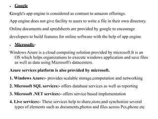 ● Google
Google's app engine is considered as contrast to amazon offerings.
App engine does not give facility to users to write a file in their own directory.
Online documents and spredsheets are provided by google to encourage
developers to build features for online software with the help of app engine
● Microsoft:-
Windows Azure is a cloud computing solution provided by microsoft.It is an
OS which helps organizations to execute windows application and save files
as well as data using Microsoft's datacenters.
Azure services platform is also provided by microsoft.
1. Windows Azure:- provides scalable storage,computation and networking
2. Microsoft SQL services:- offers database services as well as reporting
3. Microsoft .NET services:- offers service based implementation
4. Live services:- These services help to share,store,and synchonize several
types of elements such as documents,photos and files across Pcs,phone etc
 