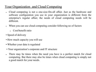 Your Organization and Cloud Computing
● Cloud computing is not a one-size-fits-all affair. Just as the hardware and
software configuration you use in your organization is different from the
enterprise's regular affair; the needs of cloud computing needs will be
different.
● When you can use cloud computing consider following no of factors
● Cost/benefit ratio
• Speed of delivery
• How much capacity you will use
• Whether your data is regulated
• Your organization’s corporate and IT structure
● There may be times when the need you have is a perfect match for cloud
computing. But there may also be times when cloud computing is simply not
a good match for your needs.
 