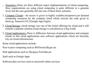 ● Scenarios:-There are three different major implementations of cloud computing.
How organizations are using cloud computing is quite different at a granular
level, but the uses generally fall into one of these three solutions.
1. Compute Clouds:- An access is given to highly scalable,inexpensive,on demand
computing resources by the compute cloud which execute the code given to
them.eg. Amazon's EC2,Google App Engine
2. Cloud Storage:-cloud storage was one of the initial offerings by cloud and it still
remaibs a popular solution.cloud storage is considered as a big world.
3. Cloud Applications:-There is difference between cloud applications and compute
clouds in that cloud applications uses software applications which are basically
rely on cloud infrastructure.
Some cloud applications include:
Peer to peer computing such as BitTorrent,Skype etc.
Web applications such as Myspace,YouTube,etc
SaaS such as Google Apps
Software plus services such as microsoft online services
 