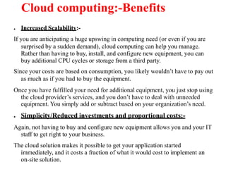 Cloud computing:-Benefits
● Increased Scalability:-
If you are anticipating a huge upswing in computing need (or even if you are
surprised by a sudden demand), cloud computing can help you manage.
Rather than having to buy, install, and configure new equipment, you can
buy additional CPU cycles or storage from a third party.
Since your costs are based on consumption, you likely wouldn’t have to pay out
as much as if you had to buy the equipment.
Once you have fulfilled your need for additional equipment, you just stop using
the cloud provider’s services, and you don’t have to deal with unneeded
equipment. You simply add or subtract based on your organization’s need.
● Simplicity/Reduced investments and proportional costs:-
Again, not having to buy and configure new equipment allows you and your IT
staff to get right to your business.
The cloud solution makes it possible to get your application started
immediately, and it costs a fraction of what it would cost to implement an
on-site solution.
 