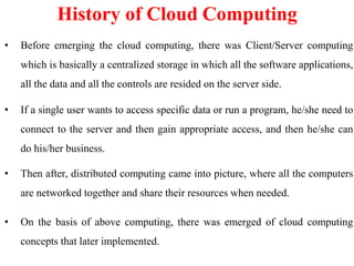 • Before emerging the cloud computing, there was Client/Server computing
which is basically a centralized storage in which all the software applications,
all the data and all the controls are resided on the server side.
• If a single user wants to access specific data or run a program, he/she need to
connect to the server and then gain appropriate access, and then he/she can
do his/her business.
• Then after, distributed computing came into picture, where all the computers
are networked together and share their resources when needed.
• On the basis of above computing, there was emerged of cloud computing
concepts that later implemented.
History of Cloud Computing
 