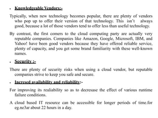 ● Knowledgeable Vendors:-
Typically, when new technology becomes popular, there are plenty of vendors
who pop up to offer their version of that technology. This isn’t always
good, because a lot of those vendors tend to offer less than useful technology.
By contrast, the first comers to the cloud computing party are actually very
reputable companies. Companies like Amazon, Google, Microsoft, IBM, and
Yahoo! have been good vendors because they have offered reliable service,
plenty of capacity, and you get some brand familiarity with these well-known
names.
● Security :-
There are plenty of security risks when using a cloud vendor, but reputable
companies strive to keep you safe and secure.
● Incresed availability and reliability:-
For improving its realiability so as to decresase the effect of various runtime
failure conditions.
A cloud based IT resource can be accessible for longer periods of time.for
eg.ne3ar about 22 hours in a day.
 