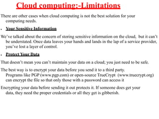 Cloud computing:-Limitations
There are other cases when cloud computing is not the best solution for your
computing needs.
● Your Sensitive Information
We’ve talked about the concern of storing sensitive information on the cloud, but it can’t
be understated. Once data leaves your hands and lands in the lap of a service provider,
you’ve lost a layer of control.
● Protect Your Data
That doesn’t mean you can’t maintain your data on a cloud; you just need to be safe.
The best way is to encrypt your data before you send it to a third party.
Programs like PGP (www.pgp.com) or open-source TrueCrypt (www.truecrypt.org)
can encrypt the file so that only those with a password can access it
Encrypting your data before sending it out protects it. If someone does get your
data, they need the proper credentials or all they get is gibberish.
 
