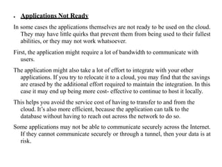 ● Applications Not Ready
In some cases the applications themselves are not ready to be used on the cloud.
They may have little quirks that prevent them from being used to their fullest
abilities, or they may not work whatsoever.
First, the application might require a lot of bandwidth to communicate with
users.
The application might also take a lot of effort to integrate with your other
applications. If you try to relocate it to a cloud, you may find that the savings
are erased by the additional effort required to maintain the integration. In this
case it may end up being more cost- effective to continue to host it locally.
This helps you avoid the service cost of having to transfer to and from the
cloud. It’s also more efficient, because the application can talk to the
database without having to reach out across the network to do so.
Some applications may not be able to communicate securely across the Internet.
If they cannot communicate securely or through a tunnel, then your data is at
risk.
 