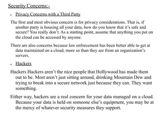 Security Concerns:-
● Privacy Concerns with a Third Party
The first and most obvious concern is for privacy considerations. That is, if
another party is housing all your data, how do you know that it’s safe and
secure? You really don’t. As a starting point, assume that anything you put on
the cloud can be accessed by anyone.
There are also concerns because law enforcement has been better able to get at
data maintained on a cloud, more so than they are from an organization’s
servers.
● Hackers
Hackers Hackers aren’t the nice people that Hollywood has made them
out to be. Most aren’t just sitting around, drinking Mountain Dew and
trying to break into a secure network just because they can. They want
something.
Either way, hackers are a real concern for your data managed on a cloud.
Because your data is held on someone else’s equipment, you may be at
the mercy of whatever security measures they support.
 