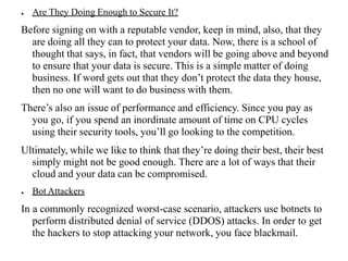 ● Are They Doing Enough to Secure It?
Before signing on with a reputable vendor, keep in mind, also, that they
are doing all they can to protect your data. Now, there is a school of
thought that says, in fact, that vendors will be going above and beyond
to ensure that your data is secure. This is a simple matter of doing
business. If word gets out that they don’t protect the data they house,
then no one will want to do business with them.
There’s also an issue of performance and efficiency. Since you pay as
you go, if you spend an inordinate amount of time on CPU cycles
using their security tools, you’ll go looking to the competition.
Ultimately, while we like to think that they’re doing their best, their best
simply might not be good enough. There are a lot of ways that their
cloud and your data can be compromised.
● Bot Attackers
In a commonly recognized worst-case scenario, attackers use botnets to
perform distributed denial of service (DDOS) attacks. In order to get
the hackers to stop attacking your network, you face blackmail.
 