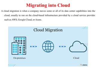 Migrating into Cloud
A cloud migration is when a company moves some or all of its data center capabilities into the
cloud, usually to run on the cloud-based infrastructure provided by a cloud service provider
such as AWS, Google Cloud, or Azure.
 