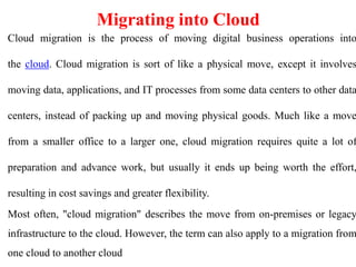 Migrating into Cloud
Cloud migration is the process of moving digital business operations into
the cloud. Cloud migration is sort of like a physical move, except it involves
moving data, applications, and IT processes from some data centers to other data
centers, instead of packing up and moving physical goods. Much like a move
from a smaller office to a larger one, cloud migration requires quite a lot of
preparation and advance work, but usually it ends up being worth the effort,
resulting in cost savings and greater flexibility.
Most often, "cloud migration" describes the move from on-premises or legacy
infrastructure to the cloud. However, the term can also apply to a migration from
one cloud to another cloud
 