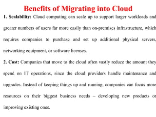 Benefits of Migrating into Cloud
1. Scalability: Cloud computing can scale up to support larger workloads and
greater numbers of users far more easily than on-premises infrastructure, which
requires companies to purchase and set up additional physical servers,
networking equipment, or software licenses.
2. Cost: Companies that move to the cloud often vastly reduce the amount they
spend on IT operations, since the cloud providers handle maintenance and
upgrades. Instead of keeping things up and running, companies can focus more
resources on their biggest business needs – developing new products or
improving existing ones.
 