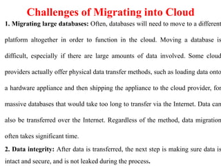 Challenges of Migrating into Cloud
1. Migrating large databases: Often, databases will need to move to a different
platform altogether in order to function in the cloud. Moving a database is
difficult, especially if there are large amounts of data involved. Some cloud
providers actually offer physical data transfer methods, such as loading data onto
a hardware appliance and then shipping the appliance to the cloud provider, for
massive databases that would take too long to transfer via the Internet. Data can
also be transferred over the Internet. Regardless of the method, data migration
often takes significant time.
2. Data integrity: After data is transferred, the next step is making sure data is
intact and secure, and is not leaked during the process.
 