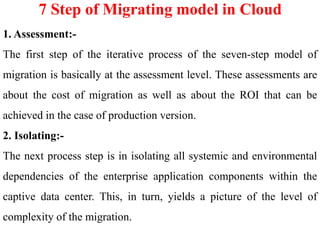 7 Step of Migrating model in Cloud
1. Assessment:-
The first step of the iterative process of the seven-step model of
migration is basically at the assessment level. These assessments are
about the cost of migration as well as about the ROI that can be
achieved in the case of production version.
2. Isolating:-
The next process step is in isolating all systemic and environmental
dependencies of the enterprise application components within the
captive data center. This, in turn, yields a picture of the level of
complexity of the migration.
 