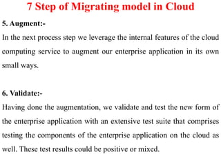 7 Step of Migrating model in Cloud
5. Augment:-
In the next process step we leverage the internal features of the cloud
computing service to augment our enterprise application in its own
small ways.
6. Validate:-
Having done the augmentation, we validate and test the new form of
the enterprise application with an extensive test suite that comprises
testing the components of the enterprise application on the cloud as
well. These test results could be positive or mixed.
 
