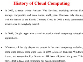 • In 2002, Amazon started Amazon Web Services, providing services like
storage, computation and even human intelligence. However, only starting
with the launch of the Elastic Compute Cloud in 2006 a truly commercial
service open to everybody existed.
• In 2009, Google Apps also started to provide cloud computing enterprise
applications.
• Of course, all the big players are present in the cloud computing evolution,
some were earlier, some were later. In 2009, Microsoft launched Windows
Azure, and companies like Oracle and HP have all joined the game. This
proves that today, cloud computing has become mainstream.
History of Cloud Computing
 