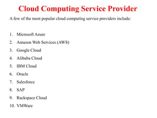 Cloud Computing Service Provider
A few of the most popular cloud computing service providers include:
1. Microsoft Azure
2. Amazon Web Services (AWS)
3. Google Cloud
4. Alibaba Cloud
5. IBM Cloud
6. Oracle
7. Salesforce
8. SAP
9. Rackspace Cloud
10. VMWare
 