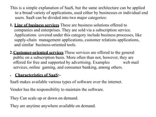 This is a simple explanation of SaaS, but the same architecture can be applied
to a broad variety of applications, used either by businesses or individual end
users. SaaS can be divided into two major categories:
1. Line of business services These are business solutions offered to
companies and enterprises. They are sold via a subscription service.
Applications covered under this category include business processes, like
supply-chain management applications, customer relations applications,
and similar business-oriented tools.
2.Customer-oriented services These services are offered to the general
public on a subscription basis. More often than not, however, they are
offered for free and supported by advertising. Examples web mail
services, online gaming, and consumer banking, among others.
● Characteristics of SaaS:-
SaaS makes available various types of software over the internet.
Vendor has the responsibility to maintain the software.
They Can scale up or down on demand.
They are anytime anywhere available on demand.
 