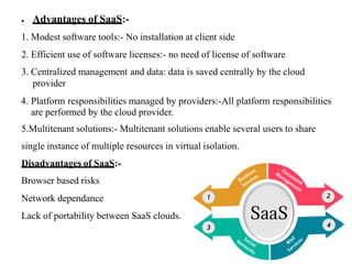 ● Advantages of SaaS:-
1. Modest software tools:- No installation at client side
2. Efficient use of software licenses:- no need of license of software
3. Centralized management and data: data is saved centrally by the cloud
provider
4. Platform responsibilities managed by providers:-All platform responsibilities
are performed by the cloud provider.
5.Multitenant solutions:- Multitenant solutions enable several users to share
single instance of multiple resources in virtual isolation.
Disadvantages of SaaS:-
Browser based risks
Network dependance
Lack of portability between SaaS clouds.
 