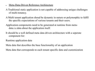 ● Meta-Data-Driven Reference Architecture
A Traditional static application is not capable of addressing unique challenges
of multi-tenancy.
A Multi tenant application shoud be dynamic in nature or polymorphic to fulfil
the specific expectations of various tenants and their users.
Application components need to be generated at runtime from meta-
data.i.e.data about the application itself.
It should be a well defined meta data driven architecture with a seperate
component for:
Runtime application data
Meta data that describes the base functionality of an application
Meta data that corresponds to each tenant specific data and customization
 