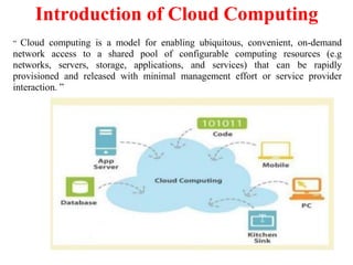 “ Cloud computing is a model for enabling ubiquitous, convenient, on-demand
network access to a shared pool of configurable computing resources (e.g
networks, servers, storage, applications, and services) that can be rapidly
provisioned and released with minimal management effort or service provider
interaction. ”
Introduction of Cloud Computing
 