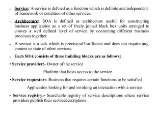 ● Service: A service is defined as a function which is definite and independent
of framework or condition of other services.
● Architecture: SOA is defined as architecture useful for constructing
business application as a set of freely joined black box units arranged to
convey a well defined level of service by connecting different business
processes together.
● A service is a task which is precise,self-sufficient and does not require any
context or state of other services.
● Each SOA consists of three building blocks are as follows:
• Service provider:- Owner of the service
Platform that hosts access to the service
• Service requestor:- Business that requires certain functions to be satisfied
Application looking for and invoking an interaction with a service
• Service registry:- Searchable registry of service descriptions where service
providers publish their servicedescriptions
 