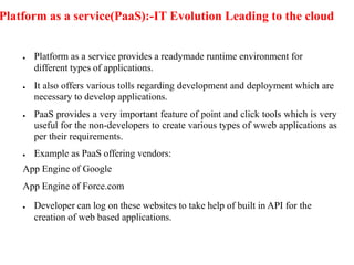 Platform as a service(PaaS):-IT Evolution Leading to the cloud
● Platform as a service provides a readymade runtime environment for
different types of applications.
● It also offers various tolls regarding development and deployment which are
necessary to develop applications.
● PaaS provides a very important feature of point and click tools which is very
useful for the non-developers to create various types of wweb applications as
per their requirements.
● Example as PaaS offering vendors:
App Engine of Google
App Engine of Force.com
● Developer can log on these websites to take help of built in API for the
creation of web based applications.
 