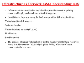 Infrastructure as a service(IaaS)-Understanding IaaS
● Infrastructure as a service is a model which provides access to primary
resources like physical machines virtual storage etc.
● In addition to these resources,the IaaS also provides following facilities:
Virtual machine disk storage
Software bundles
Virtual local are network(VLANs)
IP addresses
Load balancers
● The concept of server virtulization is used to make available these resources
to the user.The extent of access rights gives feeling of owner of these
resources to the end user.
 