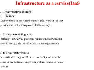 ● Disadvantages of IaaS:-
1. Security :
Secirity is one of the biggest issues in IaaS. Most of the IaaS
providers are not able to provide 100% security.
2. Maintenance & Upgrade :
Although IaaS service providers maintain the software, but
they do not upgrade the software for some organizations
3. Interoperability issues :
It is difficult to migrate VM from one IaaS provider to the
other, so the customers might face problem related to vendor
lock-in.
Infrastructure as a service(IaaS
 