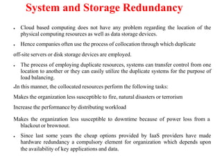 System and Storage Redundancy
● Cloud based computing does not have any problem regarding the location of the
physical computing resources as well as data storage devices.
● Hence companies often use the process of collocation through which duplicate
off-site servers or disk storage devices are employed.
● The process of employing duplicate resources, systems can transfer control from one
location to another or they can easily utilize the duplicate systems for the purpose of
load balancing.
●In this manner, the collocated resources perform the following tasks:
Makes the organization less susceptible to fire, natural disasters or terrorism
Increase the performance by distributing workload
Makes the organization less susceptible to downtime because of power loss from a
blackout or brownout.
● Since last some years the cheap options provided by IaaS providers have made
hardware redundancy a compulsory element for organization which depends upon
the availability of key applications and data.
 
