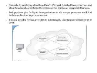 ● Similarly, by employing cloud based NAS –(Network Attached Storage )devices and
cloud based database systems it becomes easy for companies to replicate their data.
● IaaS providers give facility to the organizations to add servers, processors and RAM
in their applications as per requirement.
● It is also possible for IaaS providers to automatically scale resource allocation up or
down.
 