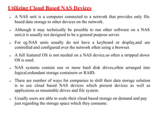 Utilizing Cloud Based NAS Devices
● A NAS unit is a computer connected to a network that provides only file
based data storage to other devices on the network.
● Although it may technically be possible to run other software on a NAS
unit,it is usually not designed to be a general purpose server.
● For eg.NAS units usually do not have a keyboard or display,and are
controlled and configured over the network often using a browser.
● A full featured OS is not needed on a NAS device,so often a stripped down
OS is used.
● NAS systems contain one or more hard disk drives,often arranged into
logical,redundant storage containers or RAID.
● There are number of ways for companies to shift their data storage solution
is to use cloud based NAS devices which present devices as well as
applicaions as mountable drives and file system.
● Usually users are able to scale their cloud based storage on demand and pay
just regarding the storage space which they consume.
 