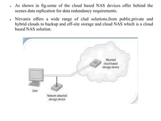 ● As shown in fig.some of the cloud based NAS devices offer behind the
scenes data replication for data redundancy requirements.
● Nirvanix offers a wide range of clud solutions,from public,private and
hybrid clouds to backup and off-site siorage and cloud NAS which is a cloud
based NAS solution.
 