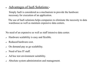● Advantages of IaaS Solutions:-
Simply IaaS is considered as a mechanism to provide the hardware
necessary for execution of an application.
The use of IaaS solutions helps companies to eliminate the necessity to data
warehouse as well as maintain expensive data centers.
No need of an expensive as well as staff intensive data center.
✔ Hardware scalability is easy and flexible.
✔ Reduced hardware cost.
✔ On demand pay as go scalability.
✔ Need of less IT staff.
✔ Ad hoc test environment suitability.
✔ Absolute system administration and management.
 