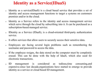 Identity as a Service(IDaaS)
● Identity as a service(IDaaS) is a cloud based service that provides a set of
identity and access management functions to target a systems on customers
premises and/or in the cloud.
● Identity as a Service refers to the identity and access management service
which serve through the cloud by subscribing into it. It can be purchased as a
subscription-based managed service.
● IDentity as a Service (IDaaS), is a cloud-oriented third-party authentication
service.
● It offers services that allow users to securely access their sensitive data.
● Employees are facing several login problems such as remembering the
username and password to access the data.
● If the employee resigns, the data stored on the computer must be completely
erased. This can be done with the help of IdaaS, which also used for
electronic transactions.
● ID management is considered as tedious,time consuming,and
expensive.since last decade,organizations have started to emerge to provide
identity as a service or cloud based ID management.
 