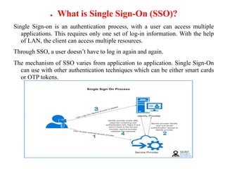 ● What is Single Sign-On (SSO)?
Single Sign-on is an authentication process, with a user can access multiple
applications. This requires only one set of log-in information. With the help
of LAN, the client can access multiple resources.
Through SSO, a user doesn’t have to log in again and again.
The mechanism of SSO varies from application to application. Single Sign-On
can use with other authentication techniques which can be either smart cards
or OTP tokens.
 