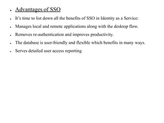 ● Advantages of SSO
● It’s time to list down all the benefits of SSO in Identity as a Service:
● Manages local and remote applications along with the desktop flow.
● Removes re-authentication and improves productivity.
● The database is user-friendly and flexible which benefits in many ways.
● Serves detailed user access reporting
 