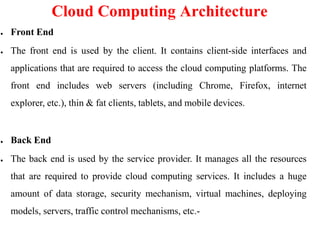Cloud Computing Architecture
● Front End
● The front end is used by the client. It contains client-side interfaces and
applications that are required to access the cloud computing platforms. The
front end includes web servers (including Chrome, Firefox, internet
explorer, etc.), thin & fat clients, tablets, and mobile devices.
● Back End
● The back end is used by the service provider. It manages all the resources
that are required to provide cloud computing services. It includes a huge
amount of data storage, security mechanism, virtual machines, deploying
models, servers, traffic control mechanisms, etc.-
 