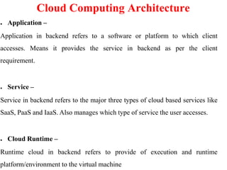 Cloud Computing Architecture
● Application –
Application in backend refers to a software or platform to which client
accesses. Means it provides the service in backend as per the client
requirement.
● Service –
Service in backend refers to the major three types of cloud based services like
SaaS, PaaS and IaaS. Also manages which type of service the user accesses.
● Cloud Runtime –
Runtime cloud in backend refers to provide of execution and runtime
platform/environment to the virtual machine
 