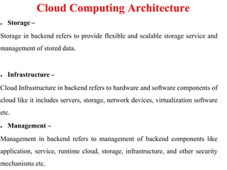 Cloud Computing Architecture
● Storage –
Storage in backend refers to provide flexible and scalable storage service and
management of stored data.
● Infrastructure –
Cloud Infrastructure in backend refers to hardware and software components of
cloud like it includes servers, storage, network devices, virtualization software
etc.
● Management –
Management in backend refers to management of backend components like
application, service, runtime cloud, storage, infrastructure, and other security
mechanisms etc.
 