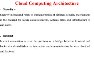 Cloud Computing Architecture
● Security –
Security in backend refers to implementation of different security mechanisms
in the backend for secure cloud resources, systems, files, and infrastructure to
end-users.
● Internet –
Internet connection acts as the medium or a bridge between frontend and
backend and establishes the interaction and communication between frontend
and backend.
 