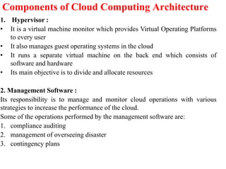 Components of Cloud Computing Architecture
1. Hypervisor :
• It is a virtual machine monitor which provides Virtual Operating Platforms
to every user
• It also manages guest operating systems in the cloud
• It runs a separate virtual machine on the back end which consists of
software and hardware
• Its main objective is to divide and allocate resources
2. Management Software :
Its responsibility is to manage and monitor cloud operations with various
strategies to increase the performance of the cloud.
Some of the operations performed by the management software are:
1. compliance auditing
2. management of overseeing disaster
3. contingency plans
 