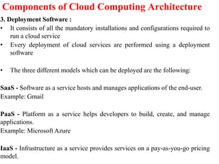 Components of Cloud Computing Architecture
3. Deployment Software :
• It consists of all the mandatory installations and configurations required to
run a cloud service
• Every deployment of cloud services are performed using a deployment
software
• The three different models which can be deployed are the following:
SaaS - Software as a service hosts and manages applications of the end-user.
Example: Gmail
PaaS - Platform as a service helps developers to build, create, and manage
applications.
Example: Microsoft Azure
IaaS - Infrastructure as a service provides services on a pay-as-you-go pricing
model.
 
